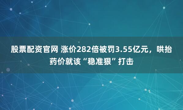 股票配资官网 涨价282倍被罚3.55亿元，哄抬药价就该“稳准狠”打击