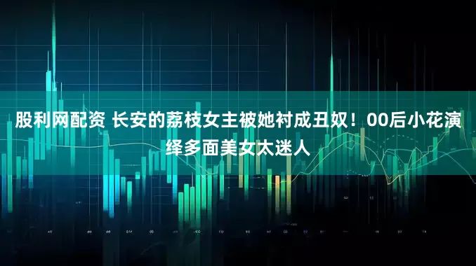 股利网配资 长安的荔枝女主被她衬成丑奴！00后小花演绎多面美女太迷人