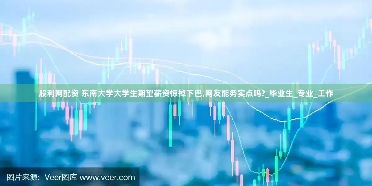 股利网配资 东南大学大学生期望薪资惊掉下巴,网友能务实点吗?_毕业生_专业_工作