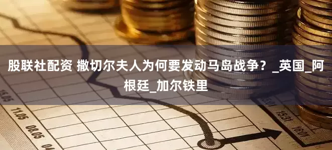 股联社配资 撒切尔夫人为何要发动马岛战争？_英国_阿根廷_加尔铁里