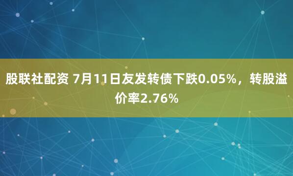股联社配资 7月11日友发转债下跌0.05%，转股溢价率2.76%