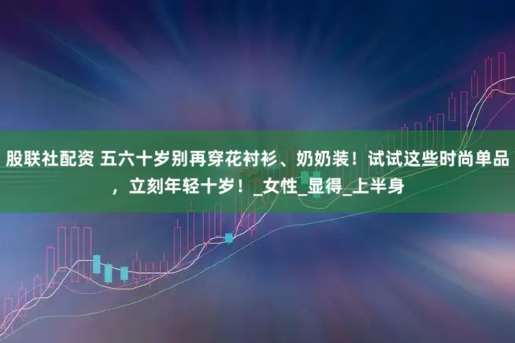 股联社配资 五六十岁别再穿花衬衫、奶奶装！试试这些时尚单品，立刻年轻十岁！_女性_显得_上半身