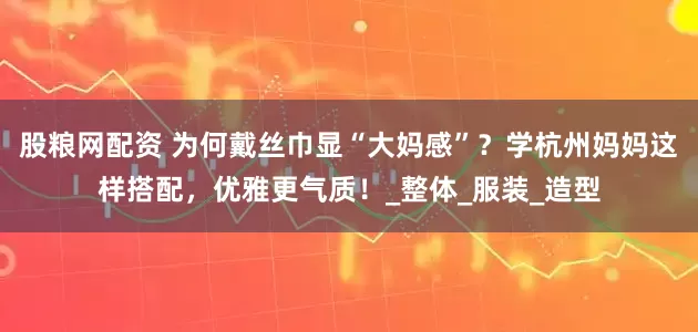 股粮网配资 为何戴丝巾显“大妈感”？学杭州妈妈这样搭配，优雅更气质！_整体_服装_造型