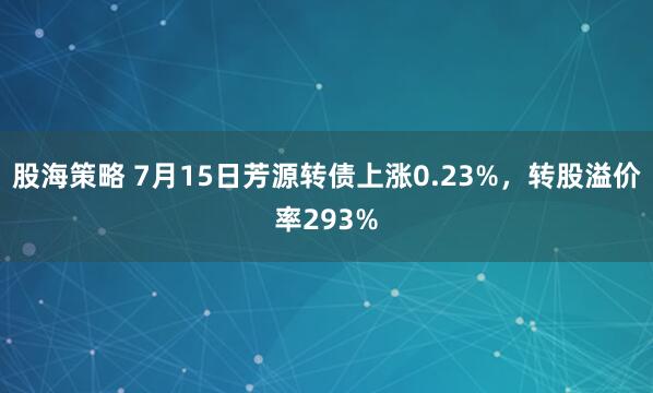 股海策略 7月15日芳源转债上涨0.23%，转股溢价率293%
