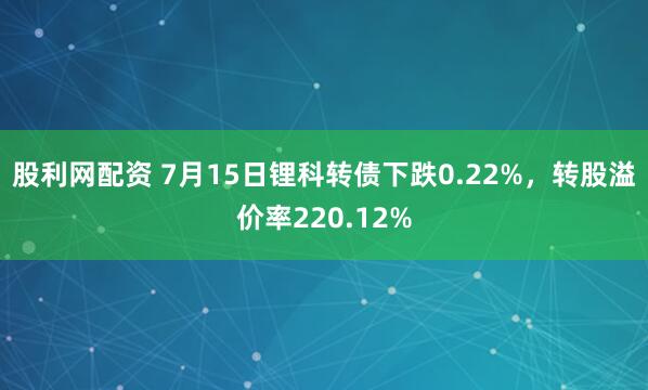 股利网配资 7月15日锂科转债下跌0.22%，转股溢价率220.12%