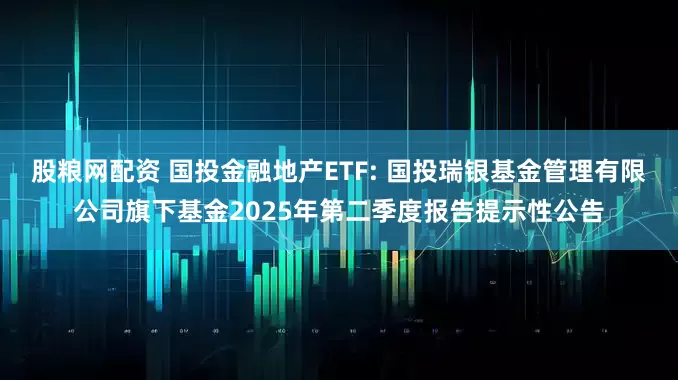 股粮网配资 国投金融地产ETF: 国投瑞银基金管理有限公司旗下基金2025年第二季度报告提示性公告