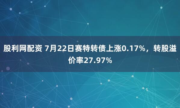 股利网配资 7月22日赛特转债上涨0.17%，转股溢价率27.97%