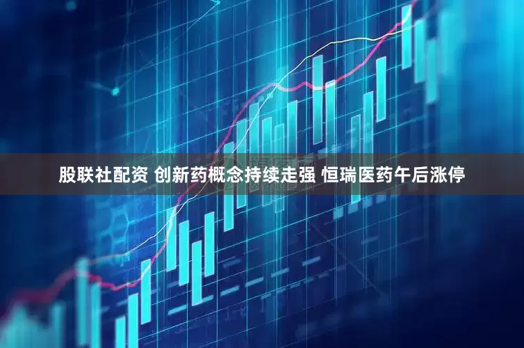 股联社配资 创新药概念持续走强 恒瑞医药午后涨停