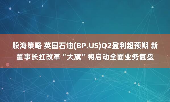 股海策略 英国石油(BP.US)Q2盈利超预期 新董事长扛改革“大旗”将启动全面业务复盘