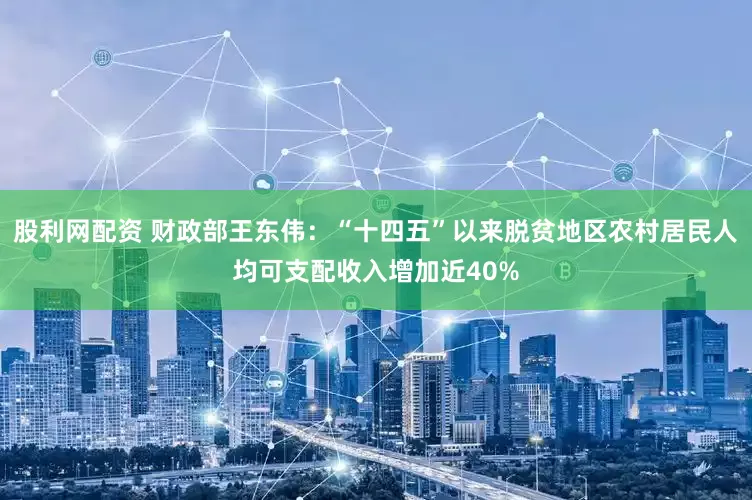 股利网配资 财政部王东伟：“十四五”以来脱贫地区农村居民人均可支配收入增加近40%