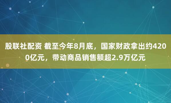 股联社配资 截至今年8月底，国家财政拿出约4200亿元，带动商品销售额超2.9万亿元