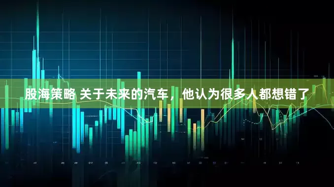 股海策略 关于未来的汽车，他认为很多人都想错了