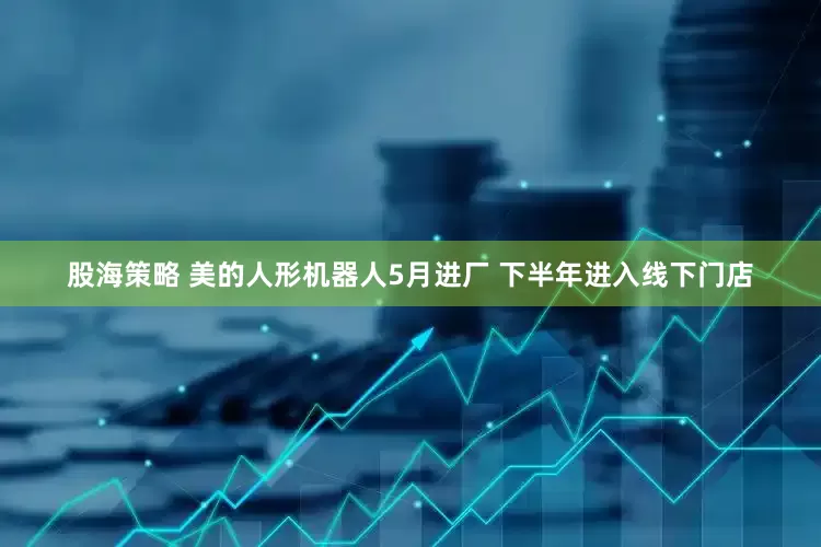 股海策略 美的人形机器人5月进厂 下半年进入线下门店