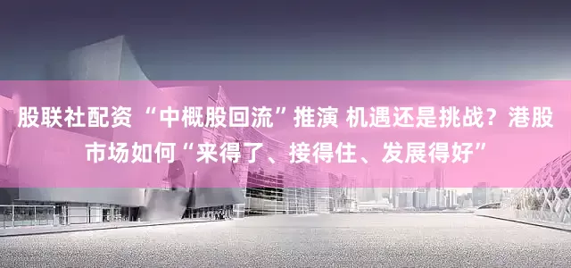 股联社配资 “中概股回流”推演 机遇还是挑战？港股市场如何“来得了、接得住、发展得好”