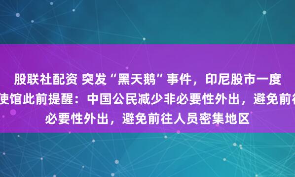 股联社配资 突发“黑天鹅”事件,印尼股市一度大跌3.6%,中使馆此前提醒:中国公民减少非必要性外出,避免前往人员密集地区