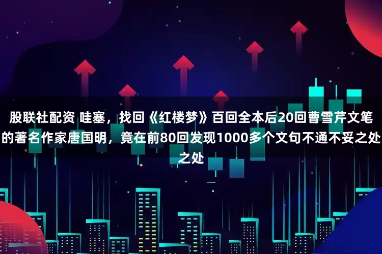 股联社配资 哇塞,找回《红楼梦》百回全本后20回曹雪芹文笔的著名作家唐国明,竟在前80回发现1000多个文句不通不妥之处