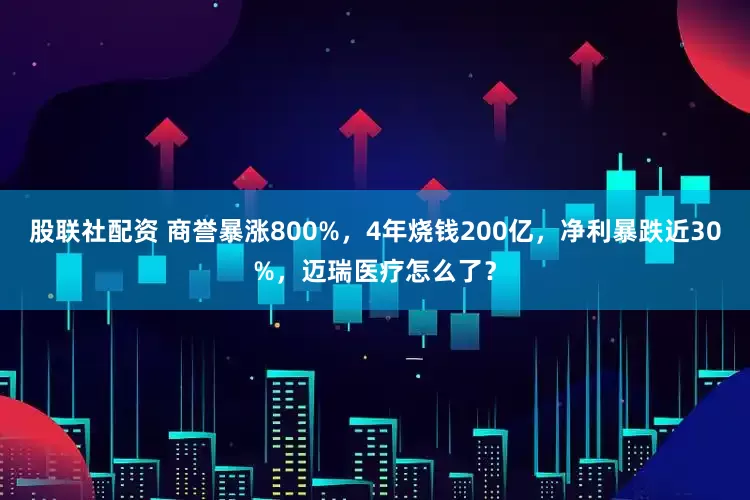 股联社配资 商誉暴涨800%，4年烧钱200亿，净利暴跌近30%，迈瑞医疗怎么了？