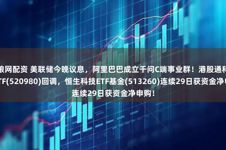 股粮网配资 美联储今晚议息，阿里巴巴成立千问C端事业群！港股通科技30ETF(520980)回调，恒生科技ETF基金(513260)连续29日获资金净申购！